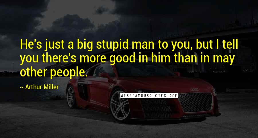 Arthur Miller Quotes: He's just a big stupid man to you, but I tell you there's more good in him than in may other people.