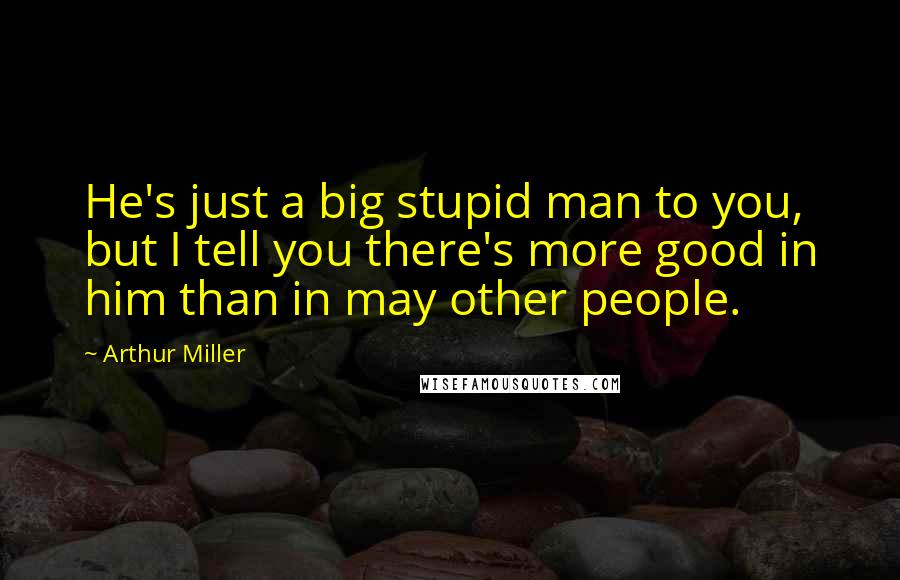Arthur Miller Quotes: He's just a big stupid man to you, but I tell you there's more good in him than in may other people.
