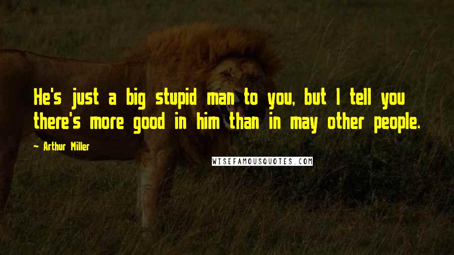 Arthur Miller Quotes: He's just a big stupid man to you, but I tell you there's more good in him than in may other people.
