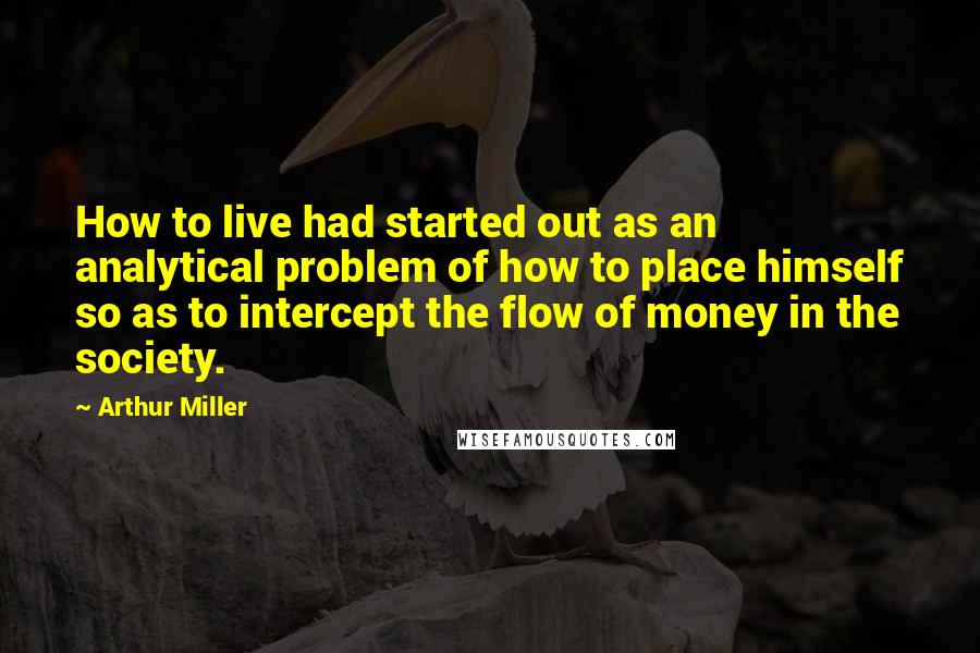 Arthur Miller Quotes: How to live had started out as an analytical problem of how to place himself so as to intercept the flow of money in the society.