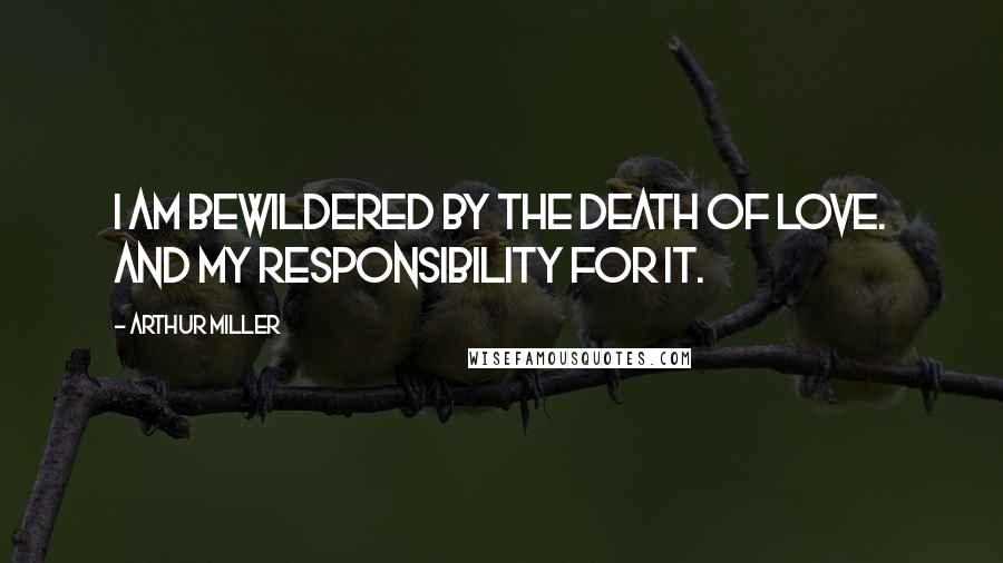 Arthur Miller Quotes: I am bewildered by the death of love. And my responsibility for it.