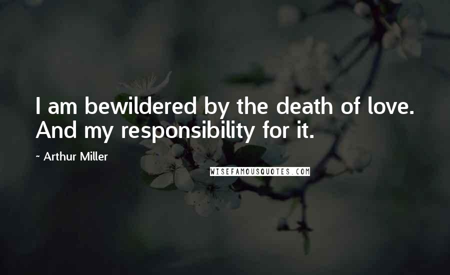 Arthur Miller Quotes: I am bewildered by the death of love. And my responsibility for it.