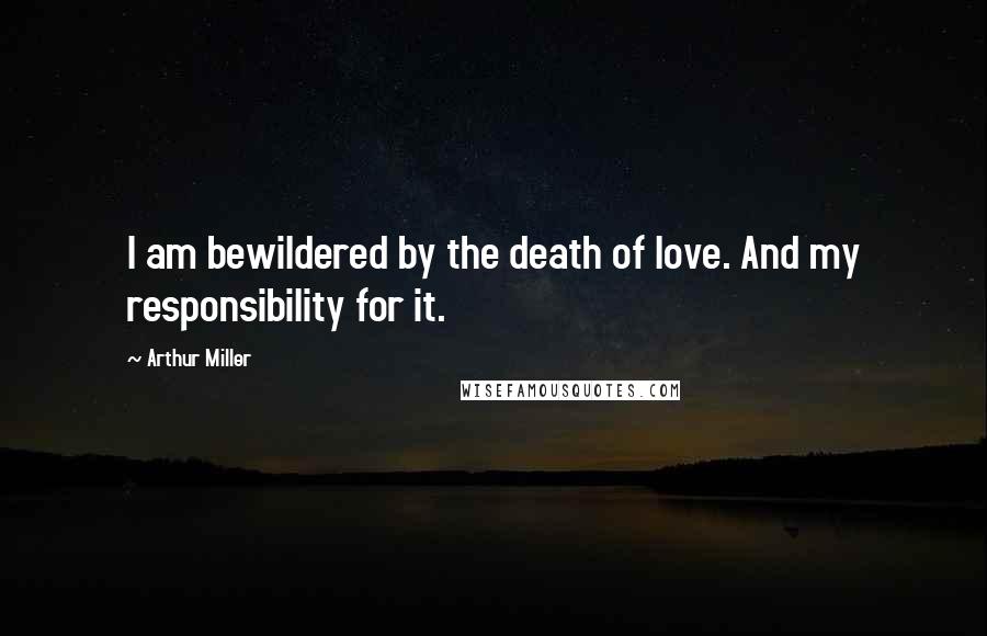 Arthur Miller Quotes: I am bewildered by the death of love. And my responsibility for it.