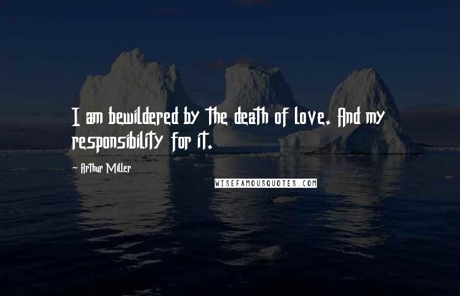 Arthur Miller Quotes: I am bewildered by the death of love. And my responsibility for it.
