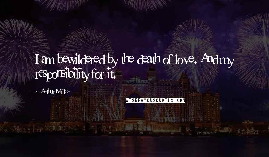 Arthur Miller Quotes: I am bewildered by the death of love. And my responsibility for it.