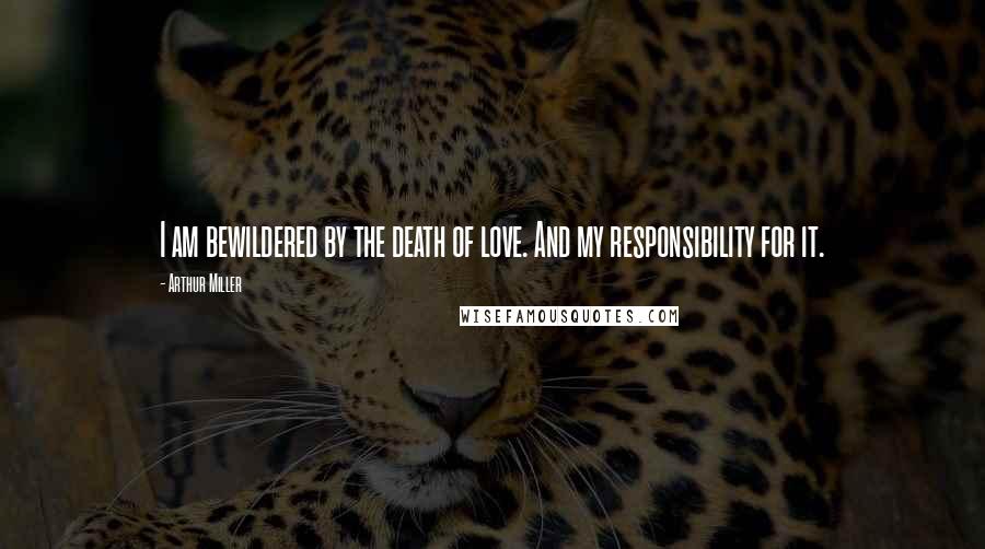 Arthur Miller Quotes: I am bewildered by the death of love. And my responsibility for it.