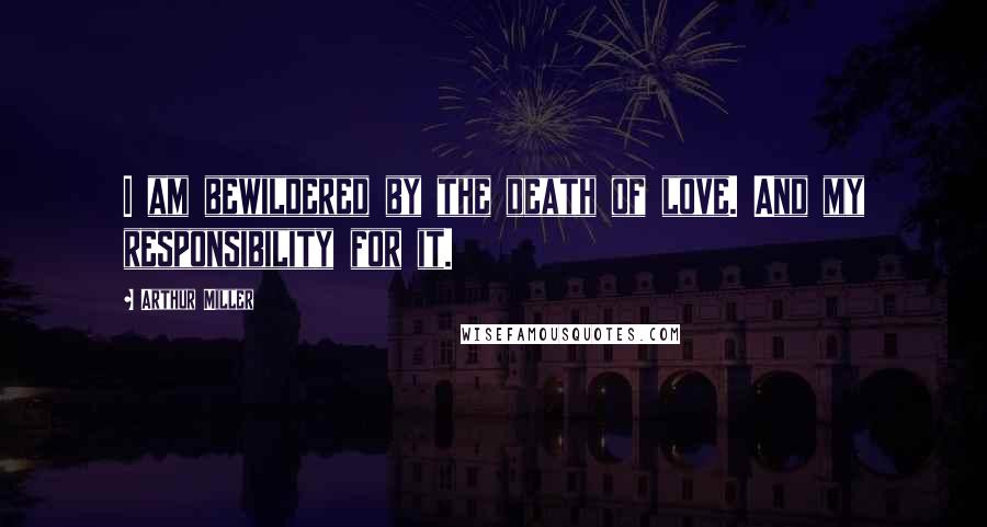 Arthur Miller Quotes: I am bewildered by the death of love. And my responsibility for it.