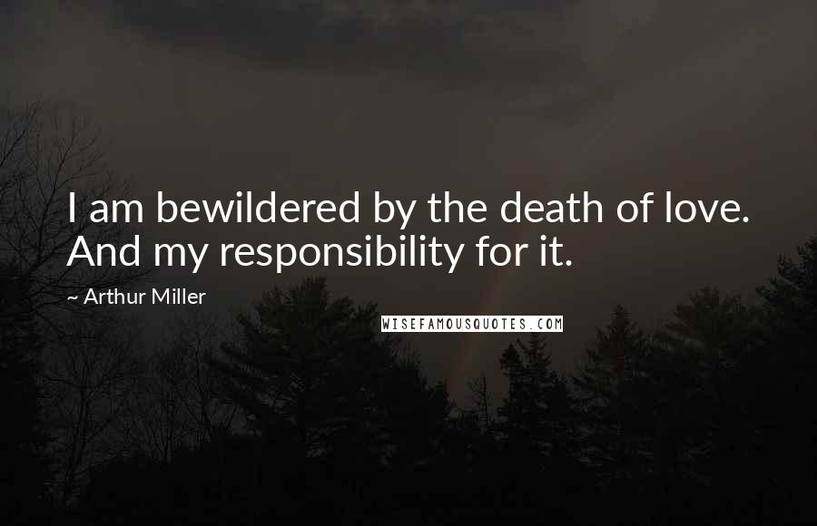 Arthur Miller Quotes: I am bewildered by the death of love. And my responsibility for it.