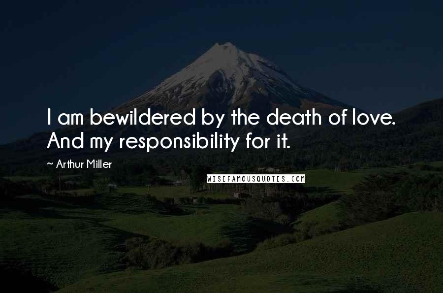 Arthur Miller Quotes: I am bewildered by the death of love. And my responsibility for it.