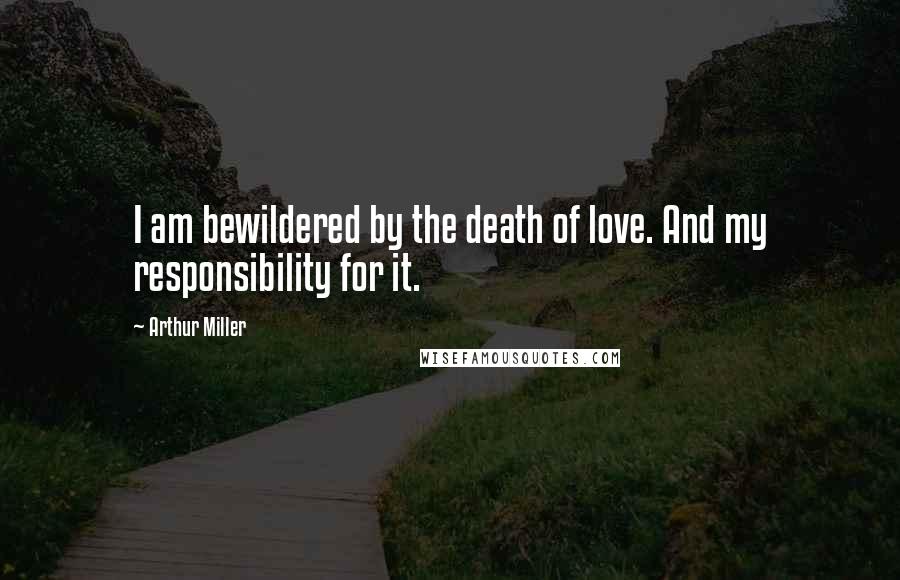 Arthur Miller Quotes: I am bewildered by the death of love. And my responsibility for it.