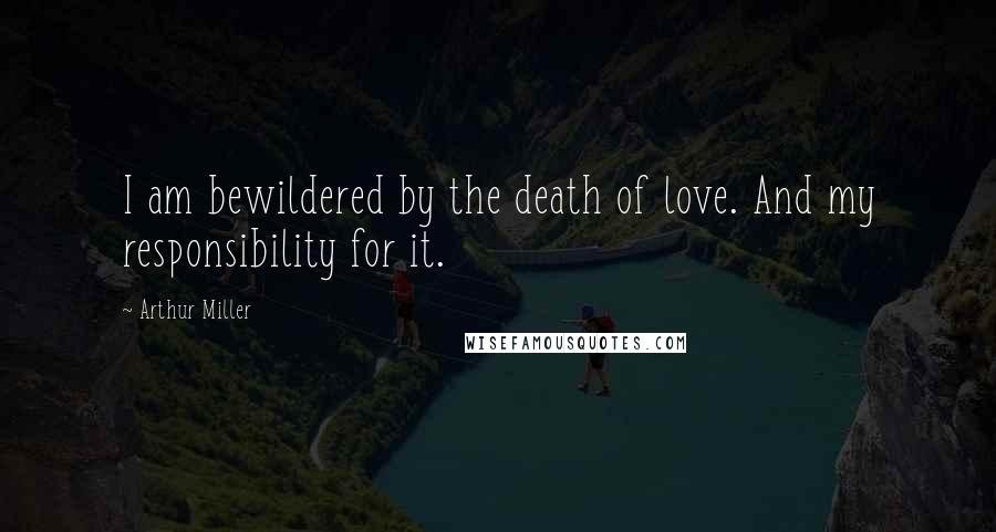 Arthur Miller Quotes: I am bewildered by the death of love. And my responsibility for it.