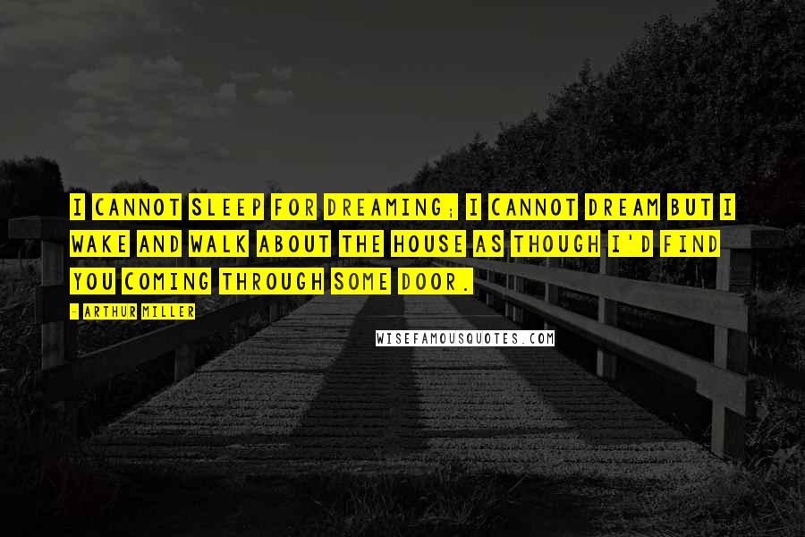 Arthur Miller Quotes: I cannot sleep for dreaming; I cannot dream but I wake and walk about the house as though I'd find you coming through some door.