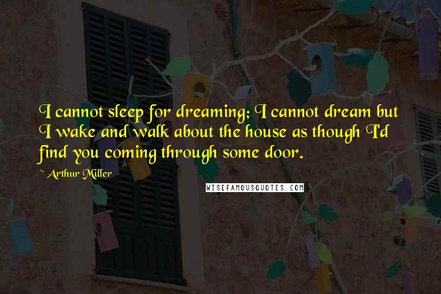 Arthur Miller Quotes: I cannot sleep for dreaming; I cannot dream but I wake and walk about the house as though I'd find you coming through some door.