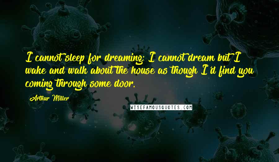 Arthur Miller Quotes: I cannot sleep for dreaming; I cannot dream but I wake and walk about the house as though I'd find you coming through some door.