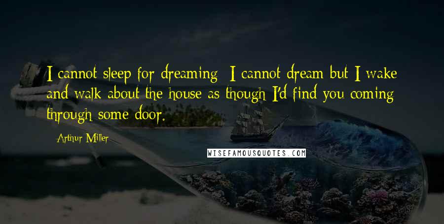 Arthur Miller Quotes: I cannot sleep for dreaming; I cannot dream but I wake and walk about the house as though I'd find you coming through some door.