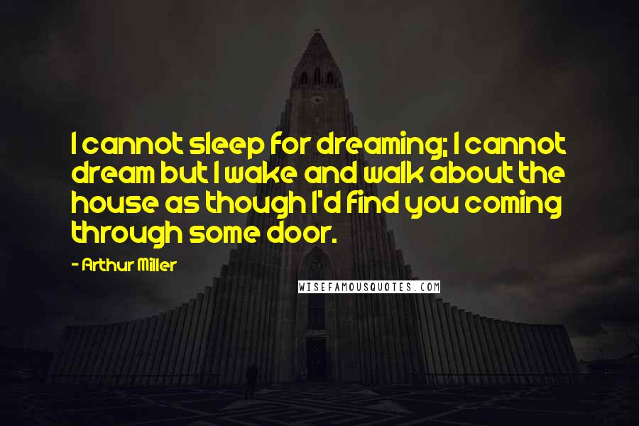 Arthur Miller Quotes: I cannot sleep for dreaming; I cannot dream but I wake and walk about the house as though I'd find you coming through some door.