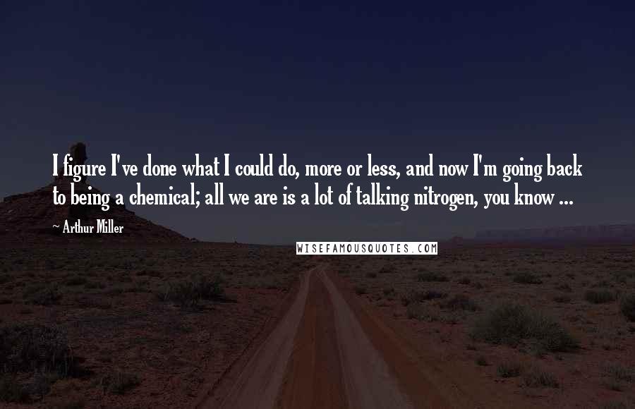 Arthur Miller Quotes: I figure I've done what I could do, more or less, and now I'm going back to being a chemical; all we are is a lot of talking nitrogen, you know ...