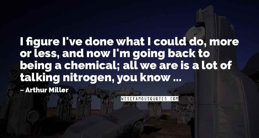 Arthur Miller Quotes: I figure I've done what I could do, more or less, and now I'm going back to being a chemical; all we are is a lot of talking nitrogen, you know ...