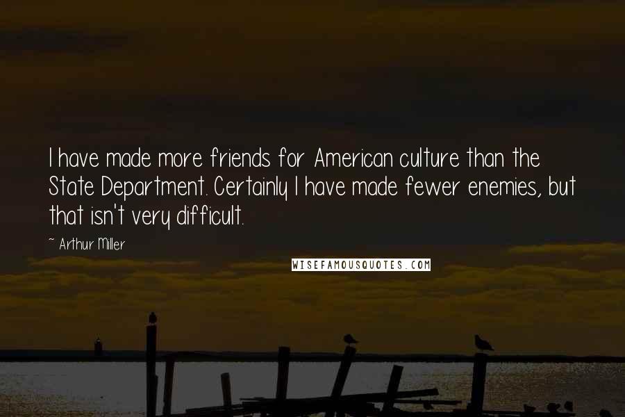 Arthur Miller Quotes: I have made more friends for American culture than the State Department. Certainly I have made fewer enemies, but that isn't very difficult.