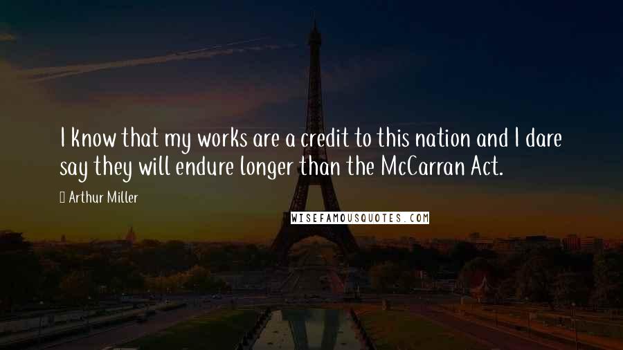 Arthur Miller Quotes: I know that my works are a credit to this nation and I dare say they will endure longer than the McCarran Act.