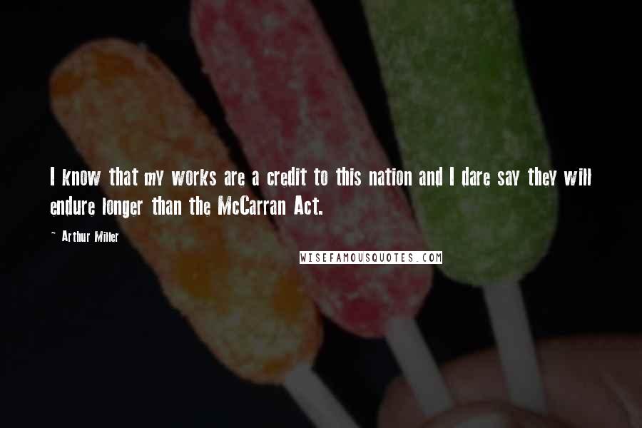 Arthur Miller Quotes: I know that my works are a credit to this nation and I dare say they will endure longer than the McCarran Act.