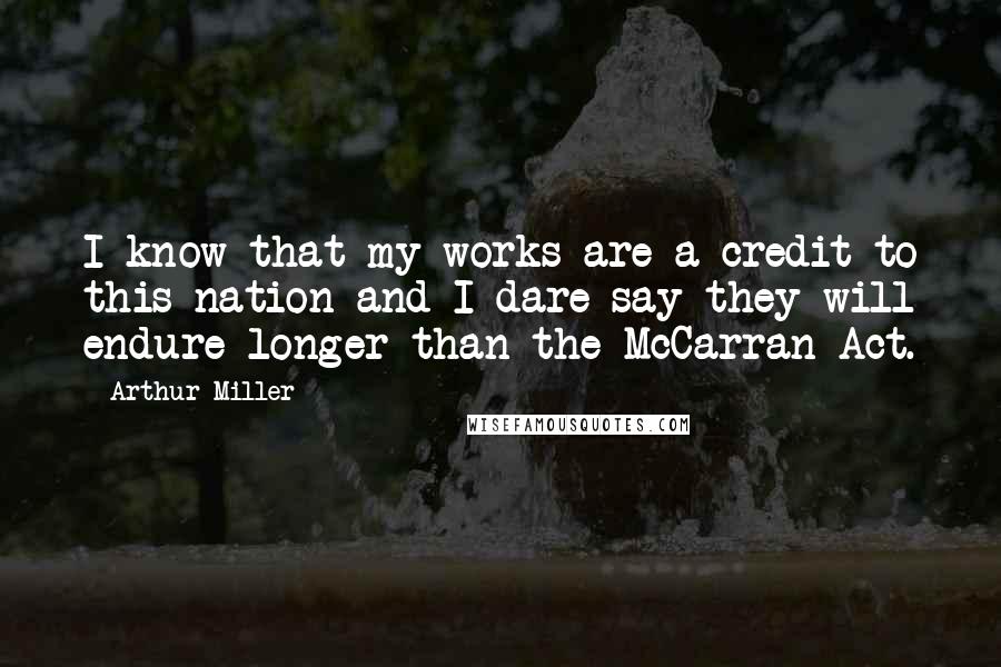 Arthur Miller Quotes: I know that my works are a credit to this nation and I dare say they will endure longer than the McCarran Act.