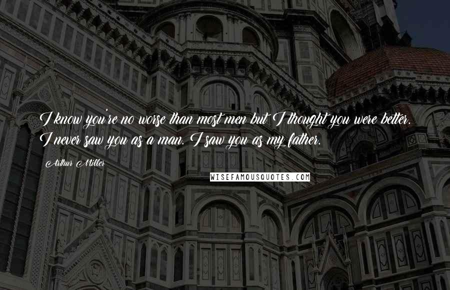 Arthur Miller Quotes: I know you're no worse than most men but I thought you were better. I never saw you as a man. I saw you as my father.