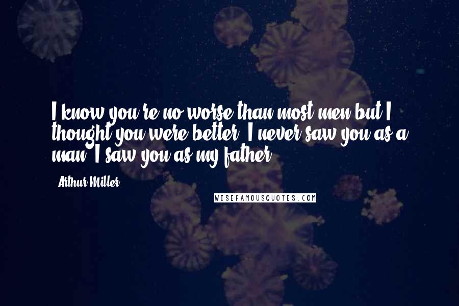 Arthur Miller Quotes: I know you're no worse than most men but I thought you were better. I never saw you as a man. I saw you as my father.
