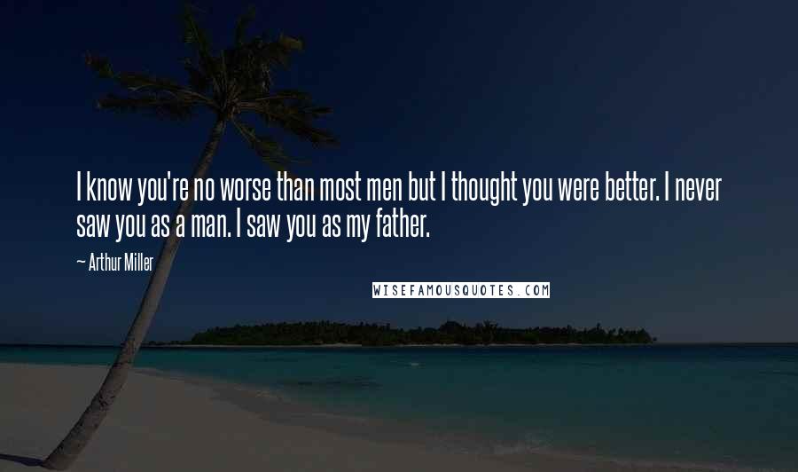 Arthur Miller Quotes: I know you're no worse than most men but I thought you were better. I never saw you as a man. I saw you as my father.