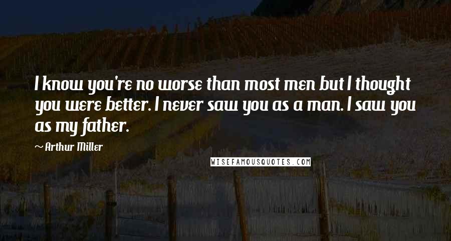 Arthur Miller Quotes: I know you're no worse than most men but I thought you were better. I never saw you as a man. I saw you as my father.