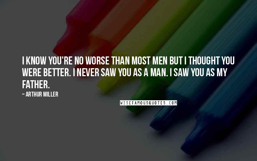 Arthur Miller Quotes: I know you're no worse than most men but I thought you were better. I never saw you as a man. I saw you as my father.