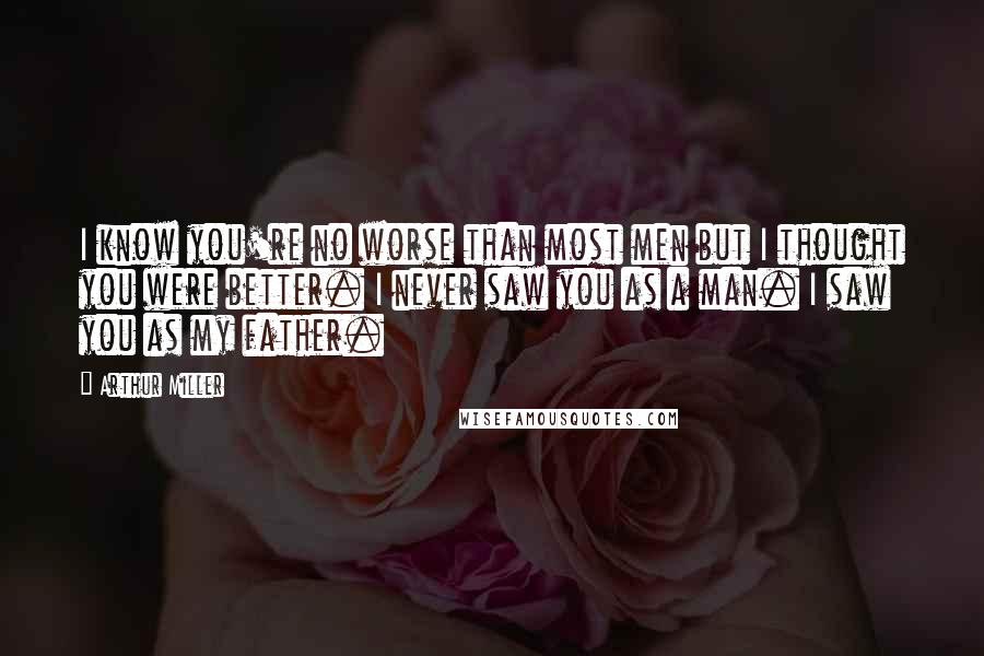 Arthur Miller Quotes: I know you're no worse than most men but I thought you were better. I never saw you as a man. I saw you as my father.