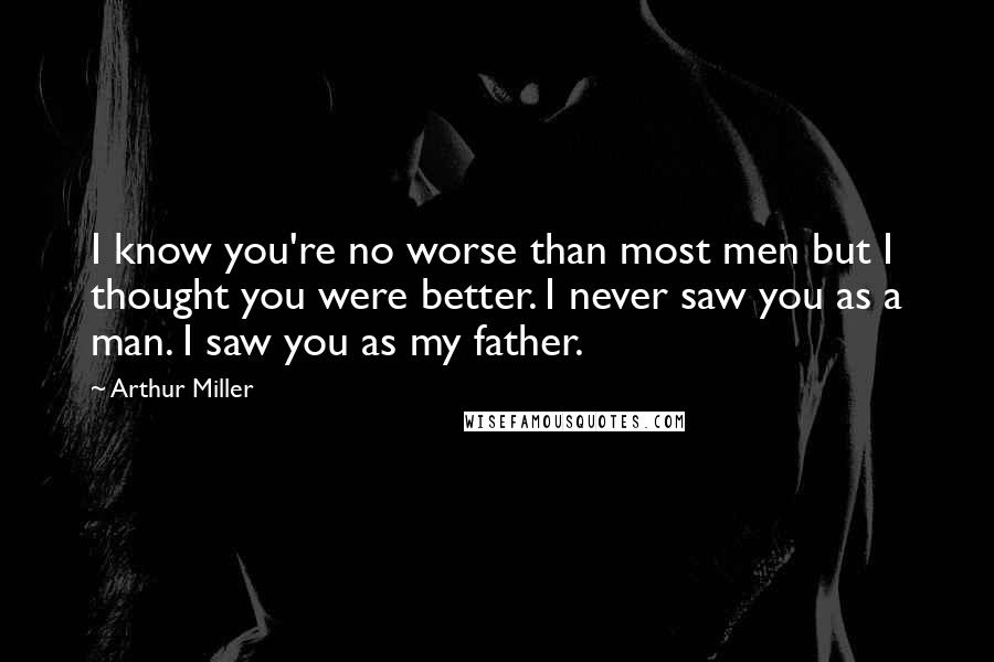 Arthur Miller Quotes: I know you're no worse than most men but I thought you were better. I never saw you as a man. I saw you as my father.