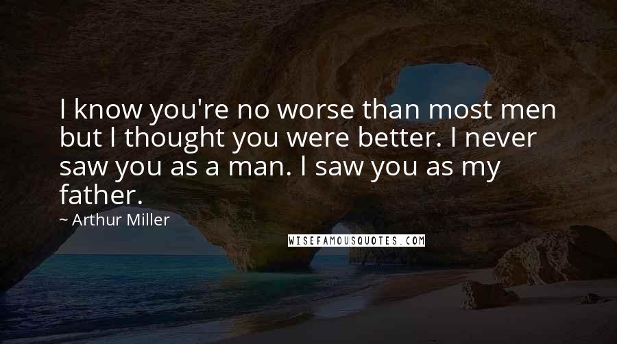 Arthur Miller Quotes: I know you're no worse than most men but I thought you were better. I never saw you as a man. I saw you as my father.