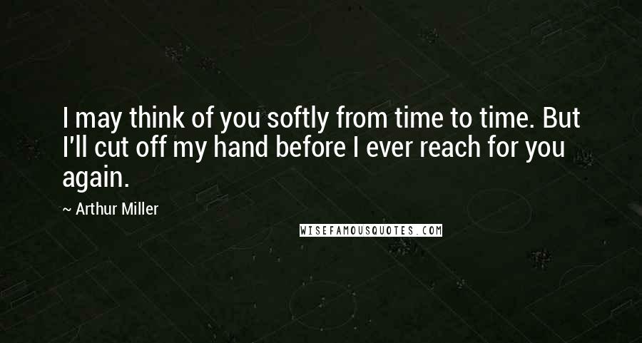 Arthur Miller Quotes: I may think of you softly from time to time. But I'll cut off my hand before I ever reach for you again.