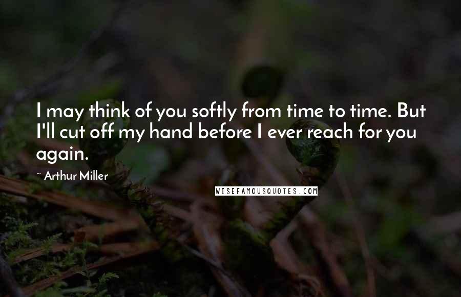 Arthur Miller Quotes: I may think of you softly from time to time. But I'll cut off my hand before I ever reach for you again.