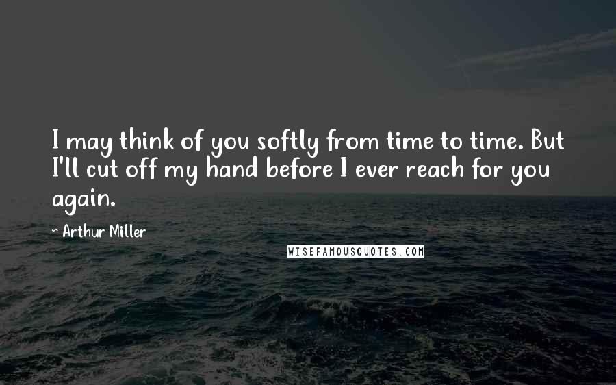 Arthur Miller Quotes: I may think of you softly from time to time. But I'll cut off my hand before I ever reach for you again.