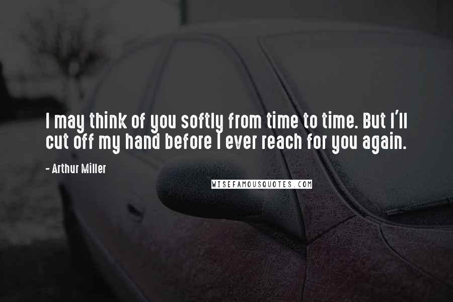 Arthur Miller Quotes: I may think of you softly from time to time. But I'll cut off my hand before I ever reach for you again.