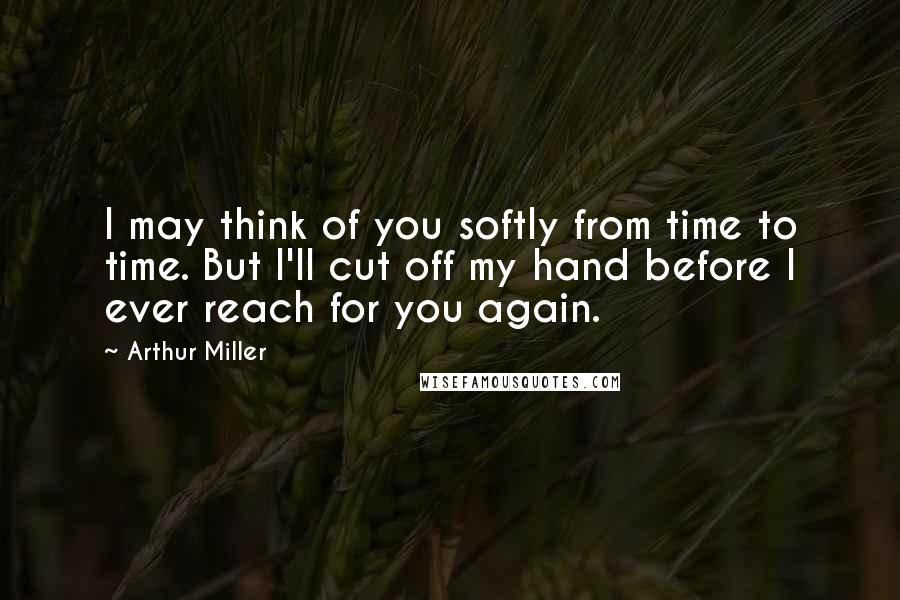 Arthur Miller Quotes: I may think of you softly from time to time. But I'll cut off my hand before I ever reach for you again.