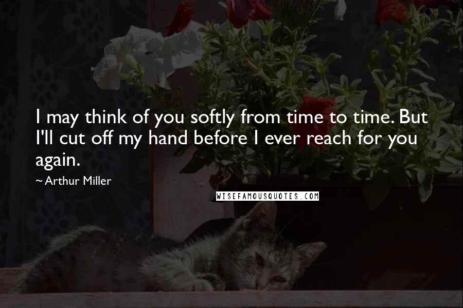 Arthur Miller Quotes: I may think of you softly from time to time. But I'll cut off my hand before I ever reach for you again.