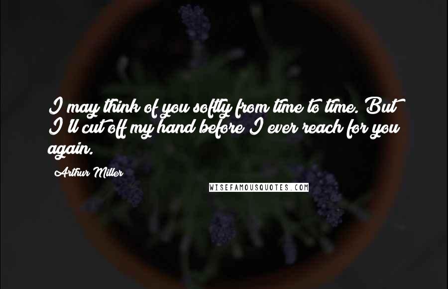 Arthur Miller Quotes: I may think of you softly from time to time. But I'll cut off my hand before I ever reach for you again.