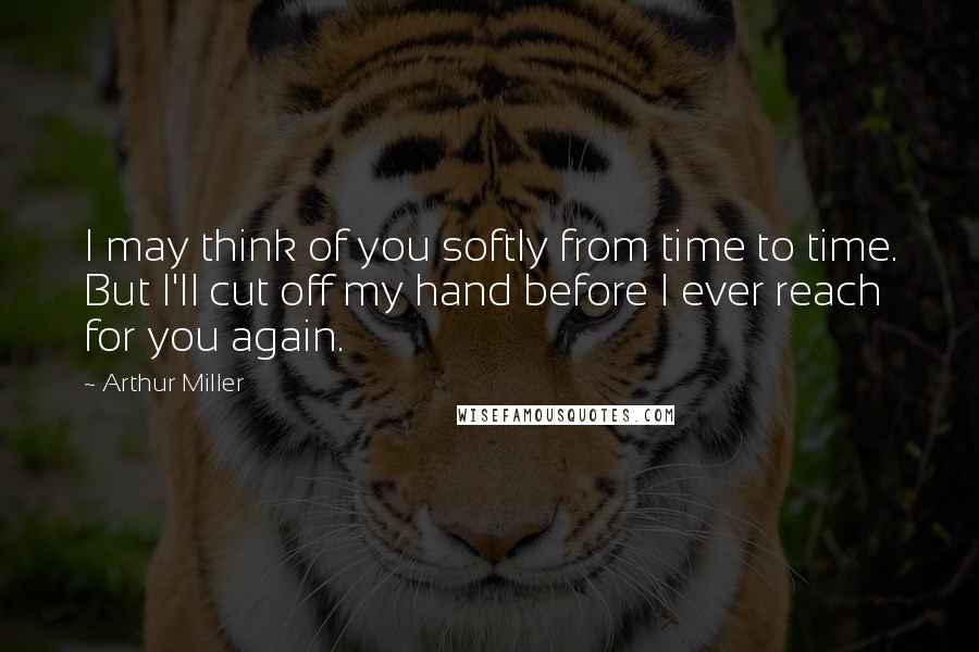 Arthur Miller Quotes: I may think of you softly from time to time. But I'll cut off my hand before I ever reach for you again.