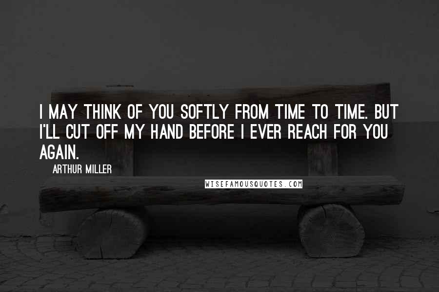 Arthur Miller Quotes: I may think of you softly from time to time. But I'll cut off my hand before I ever reach for you again.