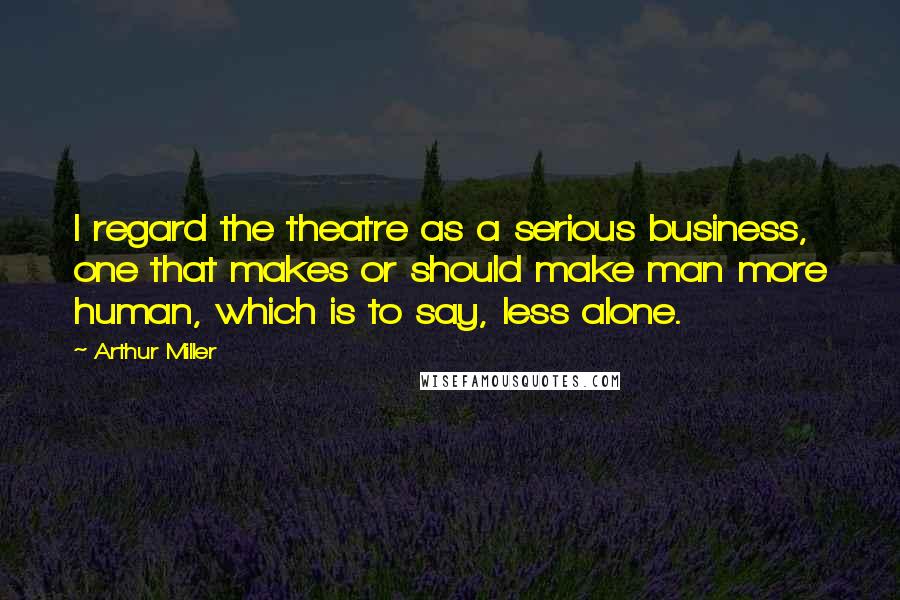 Arthur Miller Quotes: I regard the theatre as a serious business, one that makes or should make man more human, which is to say, less alone.