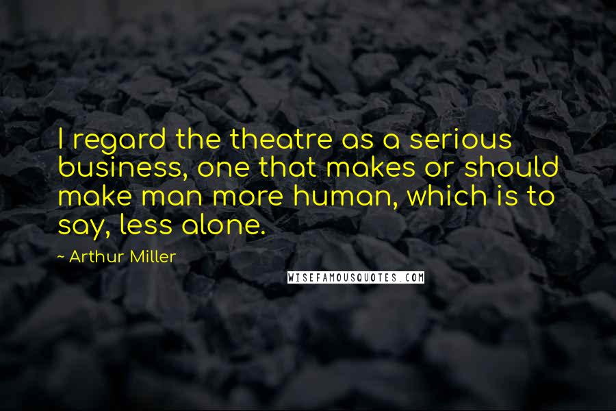Arthur Miller Quotes: I regard the theatre as a serious business, one that makes or should make man more human, which is to say, less alone.