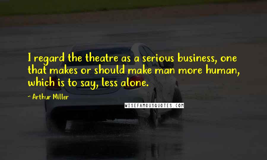 Arthur Miller Quotes: I regard the theatre as a serious business, one that makes or should make man more human, which is to say, less alone.