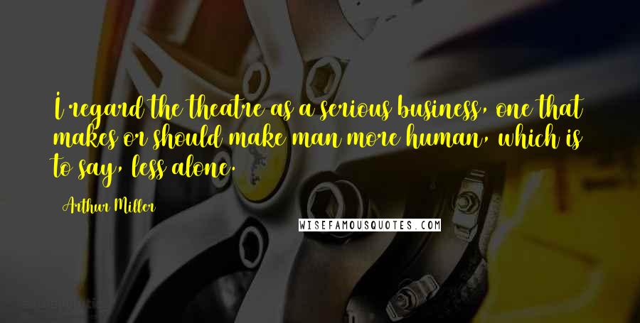 Arthur Miller Quotes: I regard the theatre as a serious business, one that makes or should make man more human, which is to say, less alone.