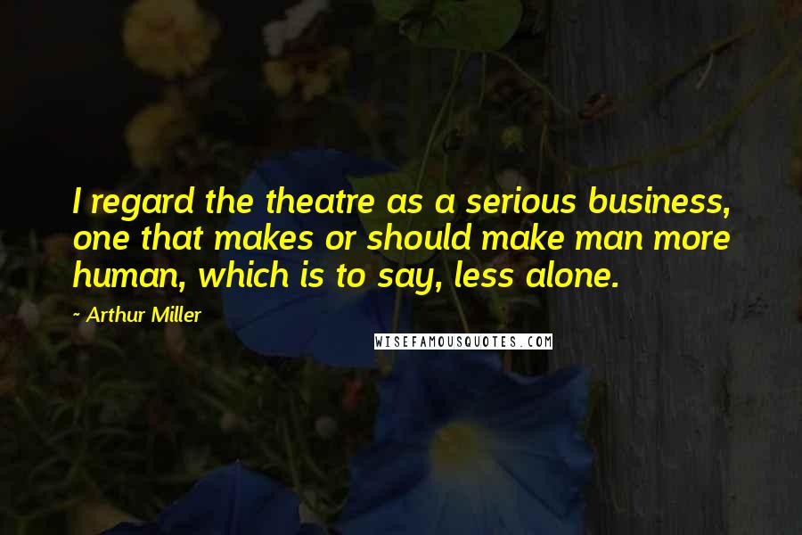 Arthur Miller Quotes: I regard the theatre as a serious business, one that makes or should make man more human, which is to say, less alone.