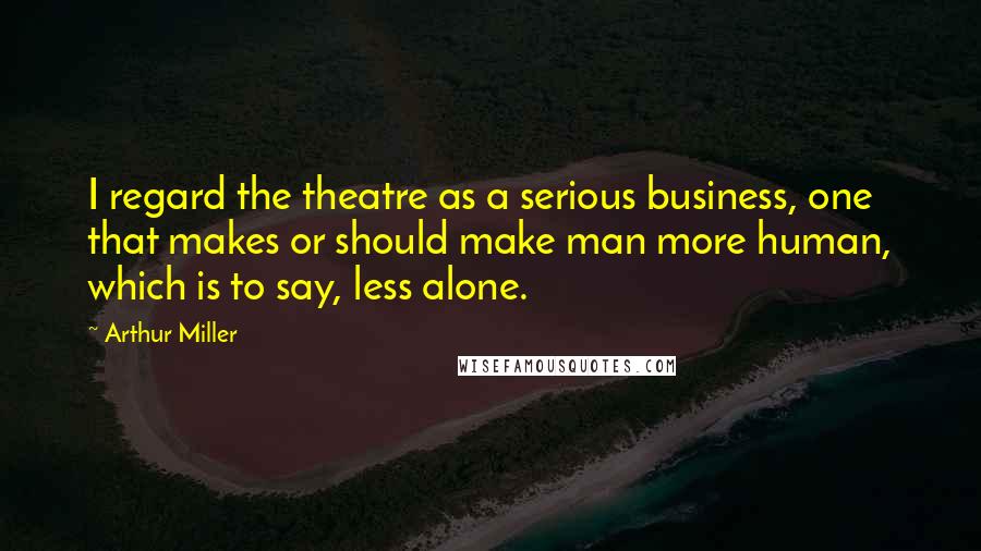 Arthur Miller Quotes: I regard the theatre as a serious business, one that makes or should make man more human, which is to say, less alone.