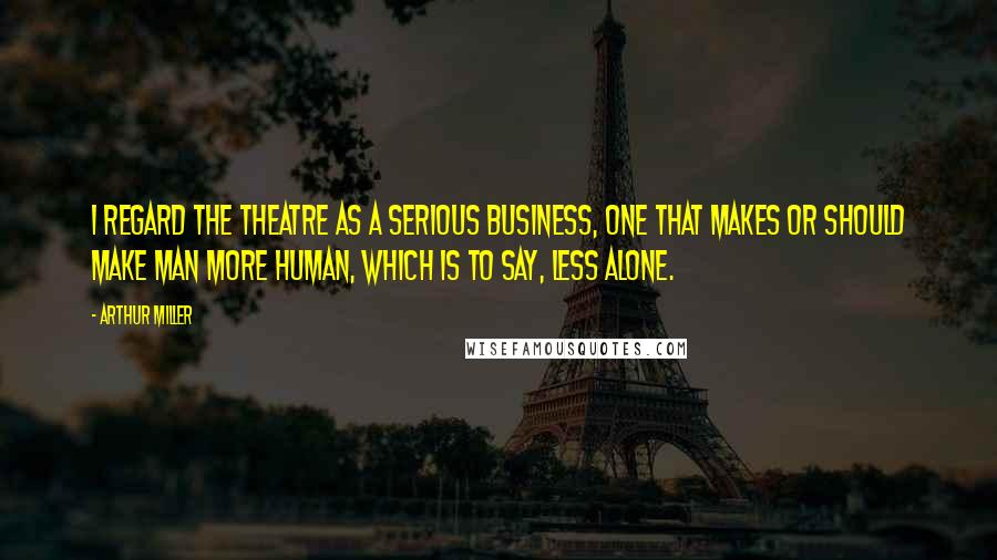 Arthur Miller Quotes: I regard the theatre as a serious business, one that makes or should make man more human, which is to say, less alone.